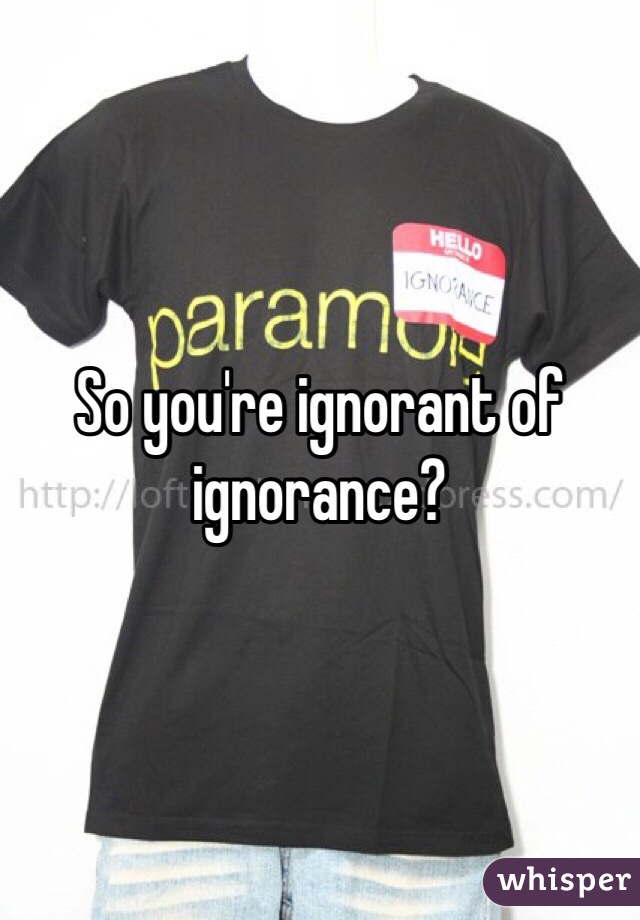 So you're ignorant of ignorance?