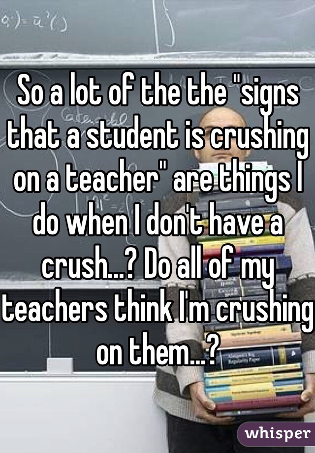 So a lot of the the "signs that a student is crushing on a teacher" are things I do when I don't have a crush...? Do all of my teachers think I'm crushing on them...? 