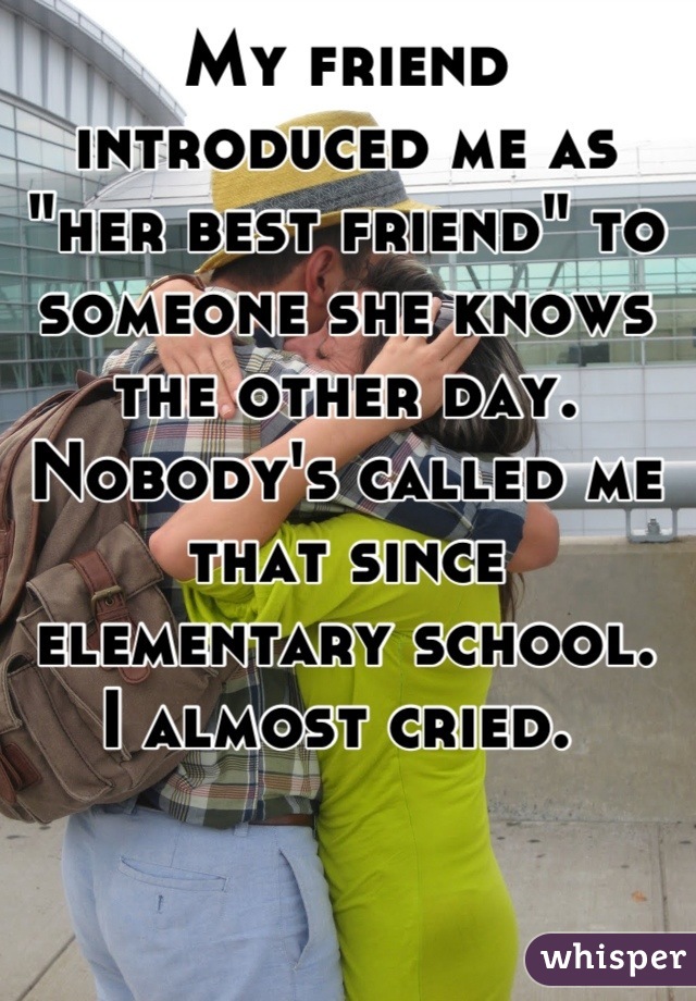 My friend introduced me as "her best friend" to someone she knows the other day. 
Nobody's called me that since elementary school. 
I almost cried. 