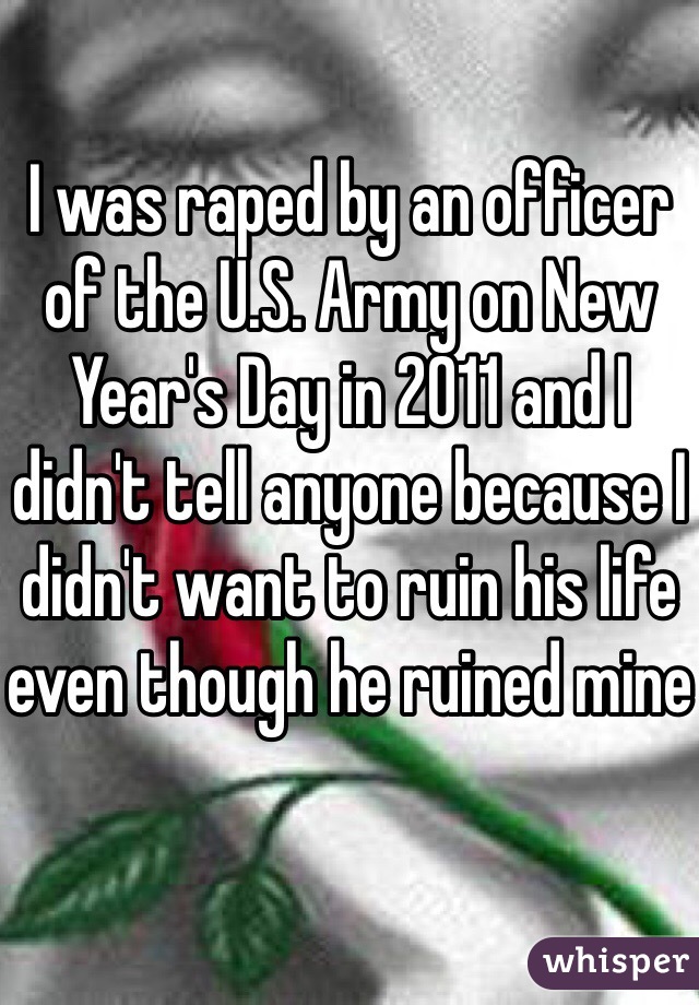I was raped by an officer of the U.S. Army on New Year's Day in 2011 and I didn't tell anyone because I didn't want to ruin his life even though he ruined mine