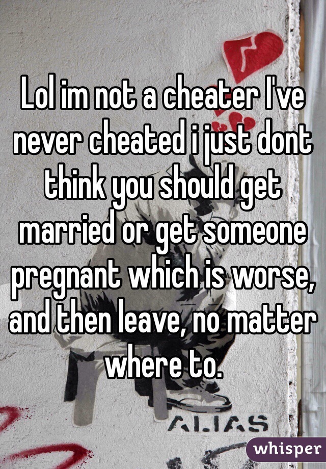 Lol im not a cheater I've never cheated i just dont think you should get married or get someone pregnant which is worse, and then leave, no matter where to. 
