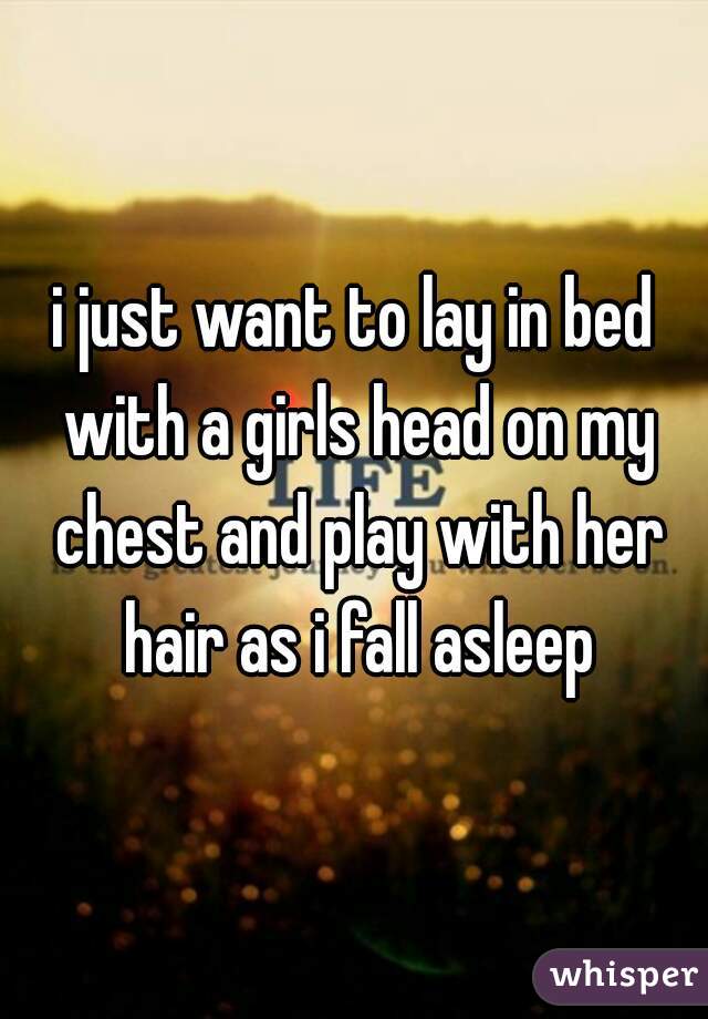 i just want to lay in bed with a girls head on my chest and play with her hair as i fall asleep