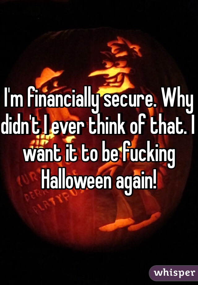 I'm financially secure. Why didn't I ever think of that. I want it to be fucking Halloween again!