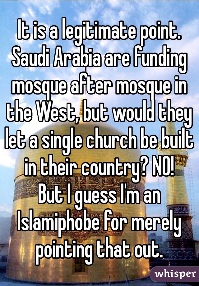 It is a legitimate point. Saudi Arabia are funding mosque after mosque in the West, but would they let a single church be built in their country? NO!
But I guess I'm an Islamiphobe for merely pointing that out.