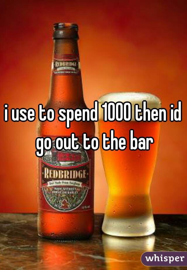 i use to spend 1000 then id go out to the bar