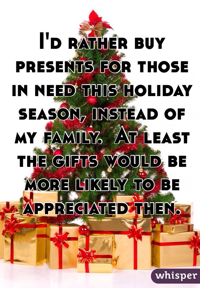 I'd rather buy presents for those in need this holiday season, instead of my family.  At least the gifts would be more likely to be appreciated then.