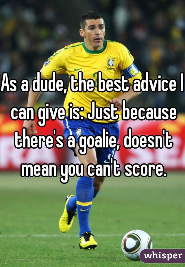 As a dude, the best advice I can give is: Just because there's a goalie, doesn't mean you can't score.