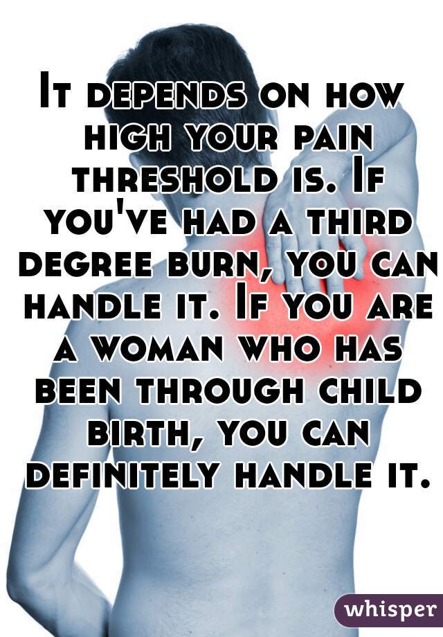 It depends on how high your pain threshold is. If you've had a third degree burn, you can handle it. If you are a woman who has been through child birth, you can definitely handle it. 