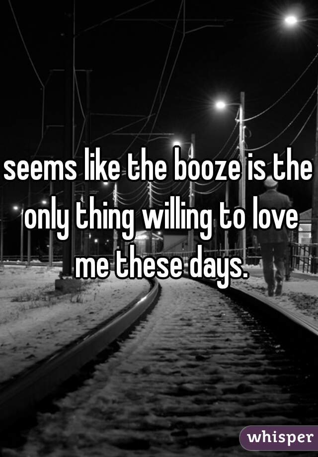 seems like the booze is the only thing willing to love me these days.