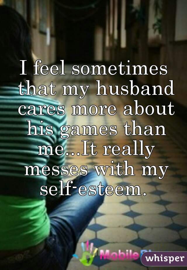I feel sometimes that my husband cares more about his games than me...It really messes with my self-esteem. 