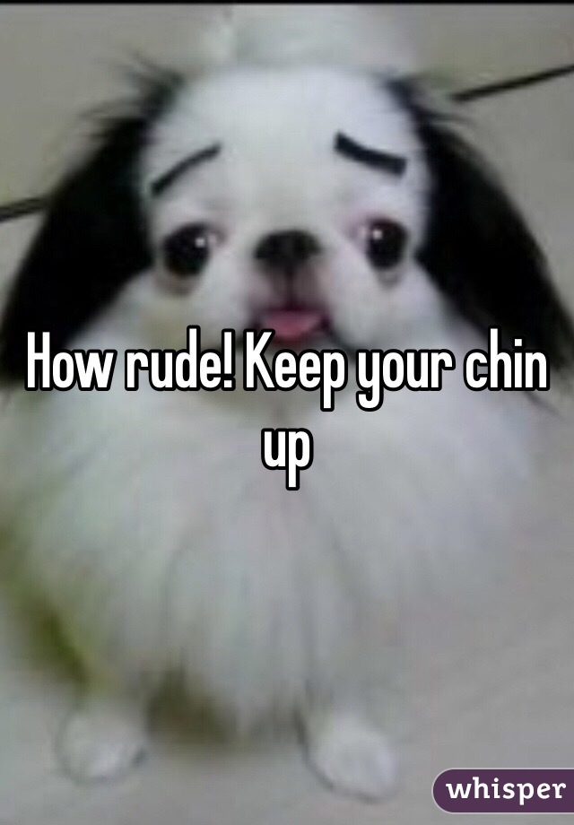 How rude! Keep your chin up 