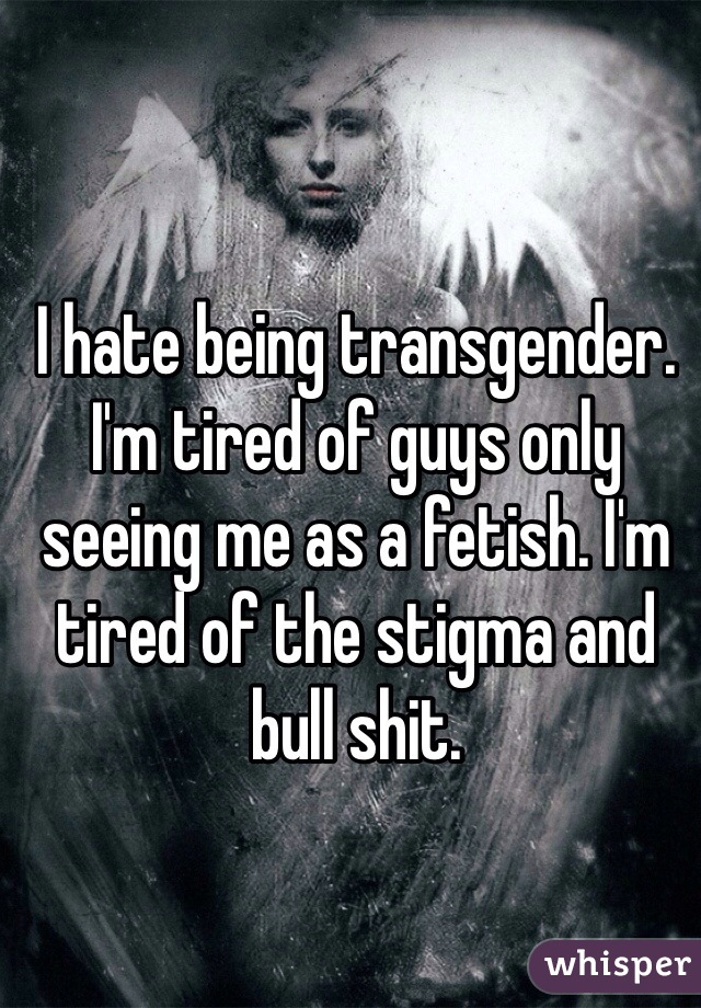 I hate being transgender. I'm tired of guys only seeing me as a fetish. I'm tired of the stigma and bull shit. 