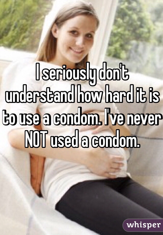 I seriously don't understand how hard it is to use a condom. I've never NOT used a condom. 