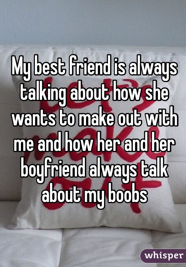 My best friend is always talking about how she wants to make out with me and how her and her boyfriend always talk about my boobs 
