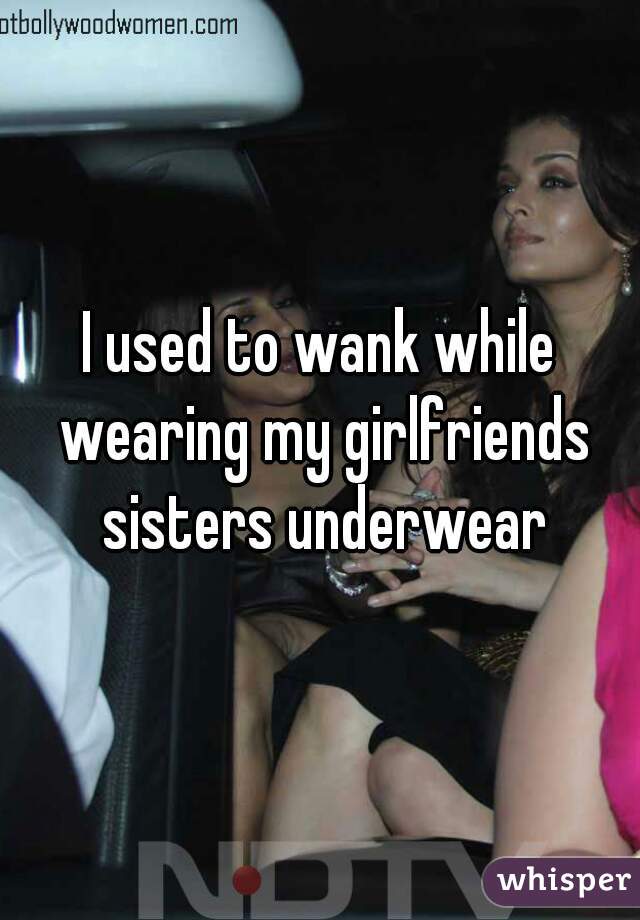 I used to wank while wearing my girlfriends sisters underwear