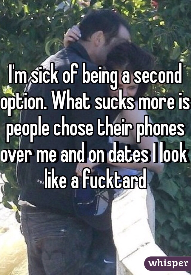 I'm sick of being a second option. What sucks more is people chose their phones over me and on dates I look like a fucktard 