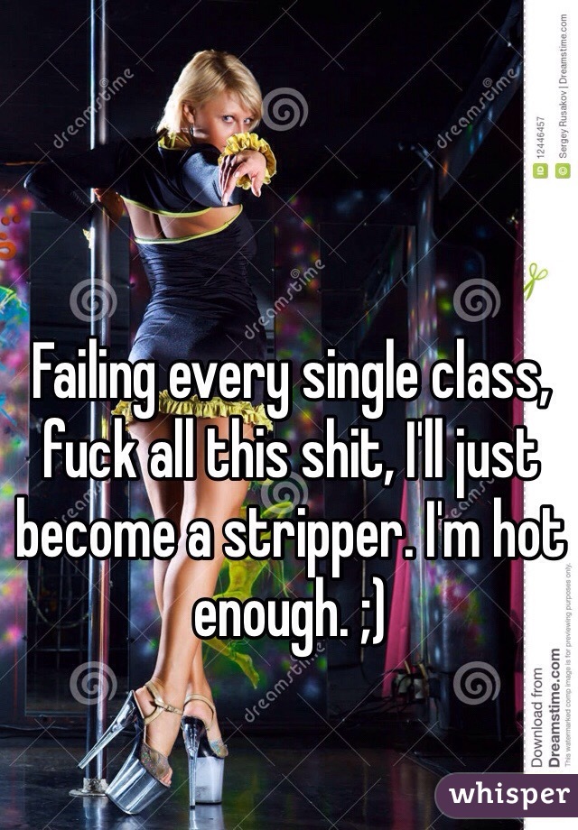 Failing every single class, fuck all this shit, I'll just become a stripper. I'm hot enough. ;)