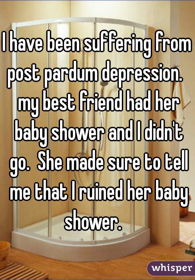 I have been suffering from post pardum depression.   my best friend had her baby shower and I didn't go.  She made sure to tell me that I ruined her baby shower.   