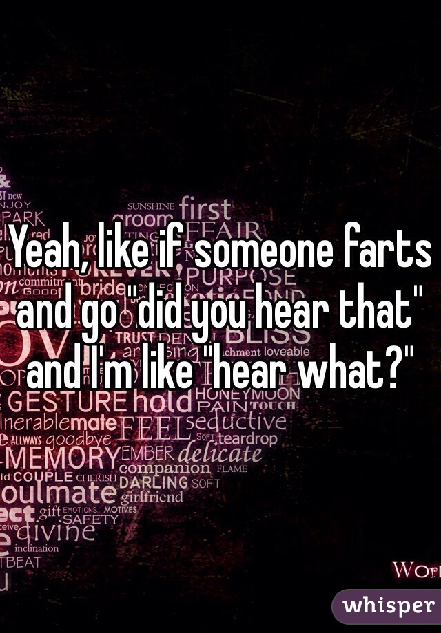 Yeah, like if someone farts and go "did you hear that" and I'm like "hear what?"