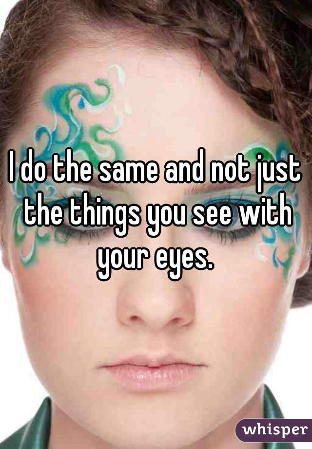 I do the same and not just the things you see with your eyes. 