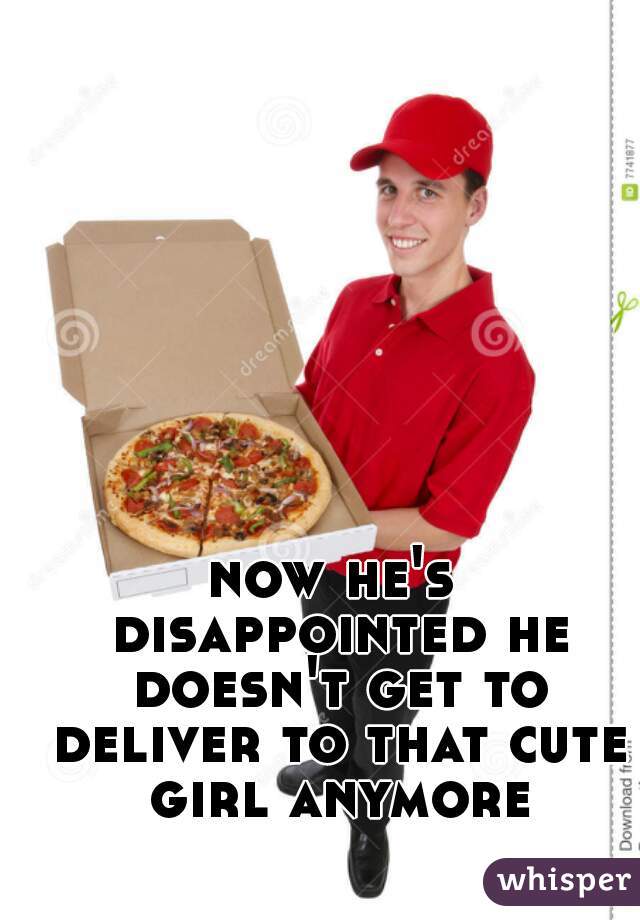 now he's disappointed he doesn't get to deliver to that cute girl anymore