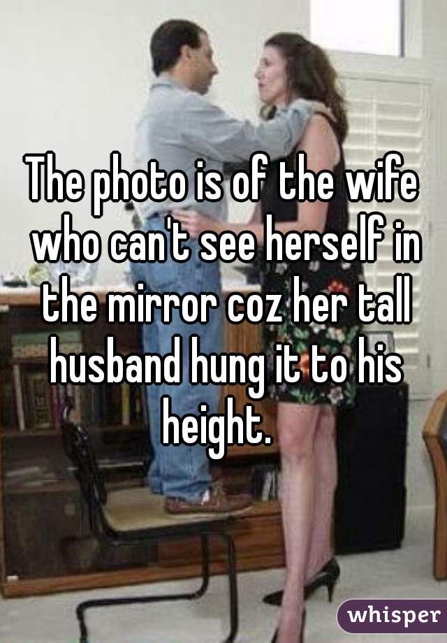 The photo is of the wife who can't see herself in the mirror coz her tall husband hung it to his height.  