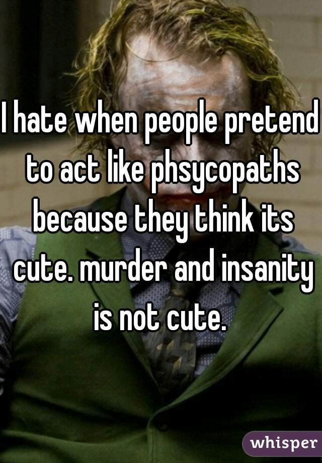 I hate when people pretend to act like phsycopaths because they think its cute. murder and insanity is not cute. 