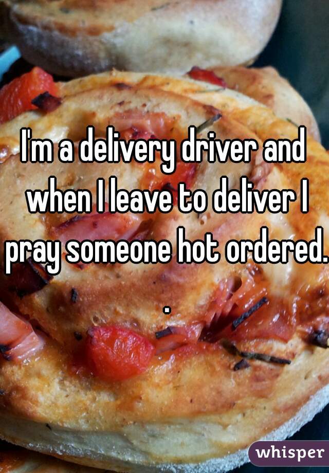 I'm a delivery driver and when I leave to deliver I pray someone hot ordered. .