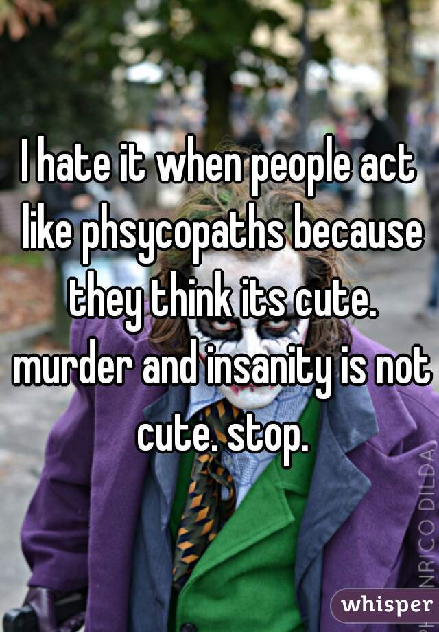 I hate it when people act like phsycopaths because they think its cute. murder and insanity is not cute. stop.