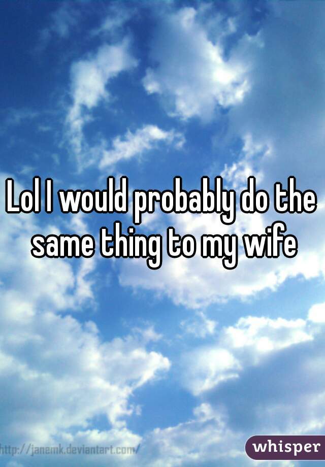 Lol I would probably do the same thing to my wife