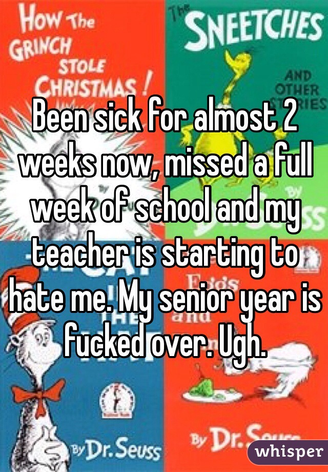 Been sick for almost 2 weeks now, missed a full week of school and my teacher is starting to hate me. My senior year is fucked over. Ugh. 