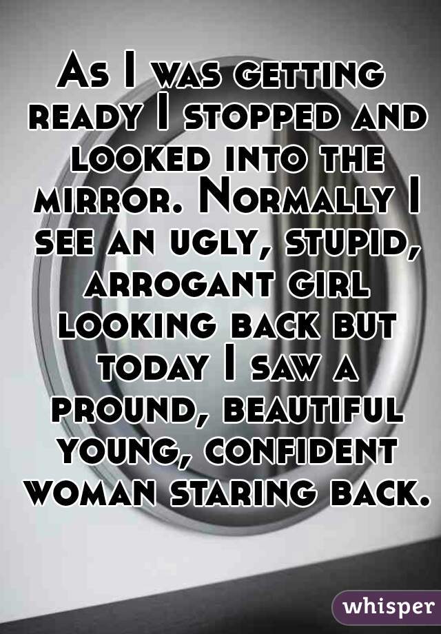 As I was getting ready I stopped and looked into the mirror. Normally I see an ugly, stupid, arrogant girl looking back but today I saw a pround, beautiful young, confident woman staring back. 