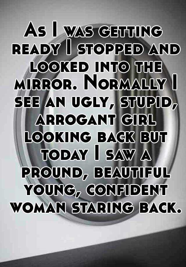 As I was getting ready I stopped and looked into the mirror. Normally I see an ugly, stupid, arrogant girl looking back but today I saw a pround, beautiful young, confident woman staring back. 