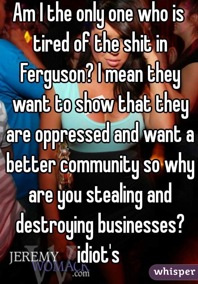 Am I the only one who is tired of the shit in Ferguson? I mean they want to show that they are oppressed and want a better community so why are you stealing and destroying businesses? idiot's 