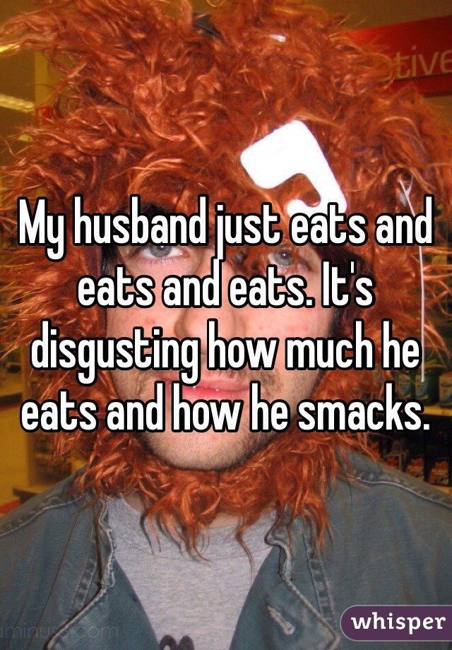 My husband just eats and eats and eats. It's disgusting how much he eats and how he smacks. 