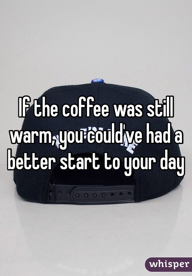 If the coffee was still warm, you could've had a better start to your day