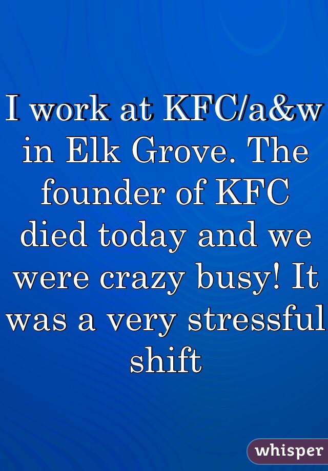 I work at KFC/a&w in Elk Grove. The founder of KFC died today and we were crazy busy! It was a very stressful shift 