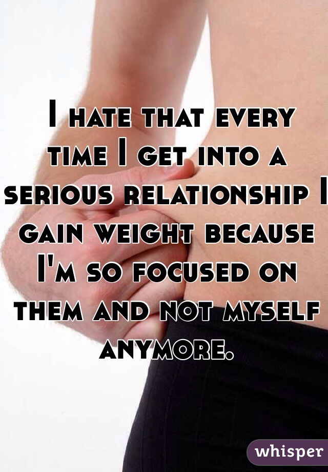  I hate that every time I get into a serious relationship I gain weight because I'm so focused on them and not myself anymore. 