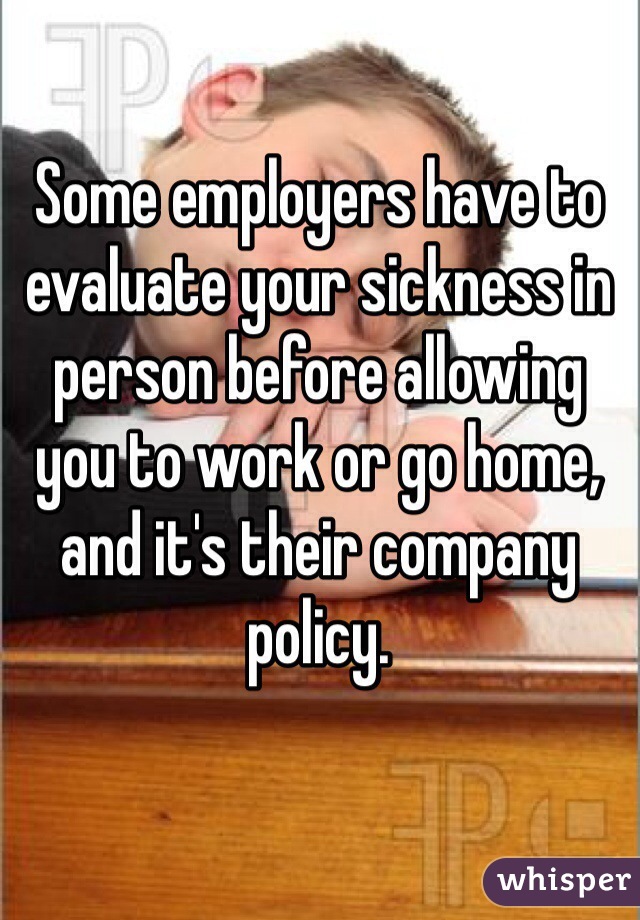 Some employers have to evaluate your sickness in person before allowing you to work or go home, and it's their company policy.