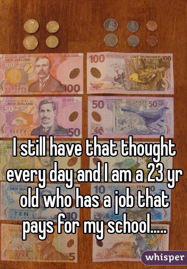 I still have that thought every day and I am a 23 yr old who has a job that pays for my school.....