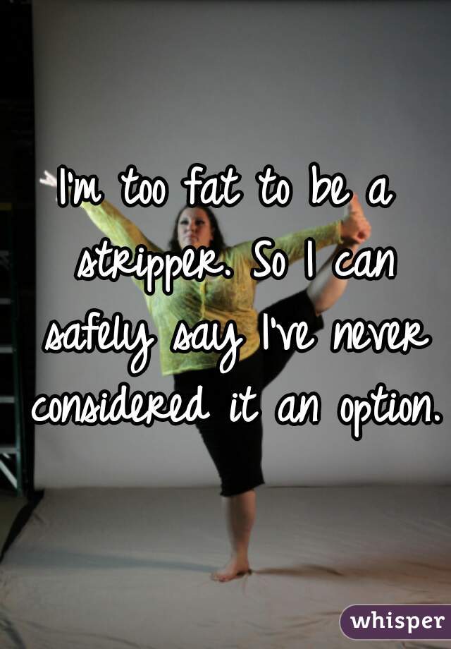 I'm too fat to be a stripper. So I can safely say I've never considered it an option. 