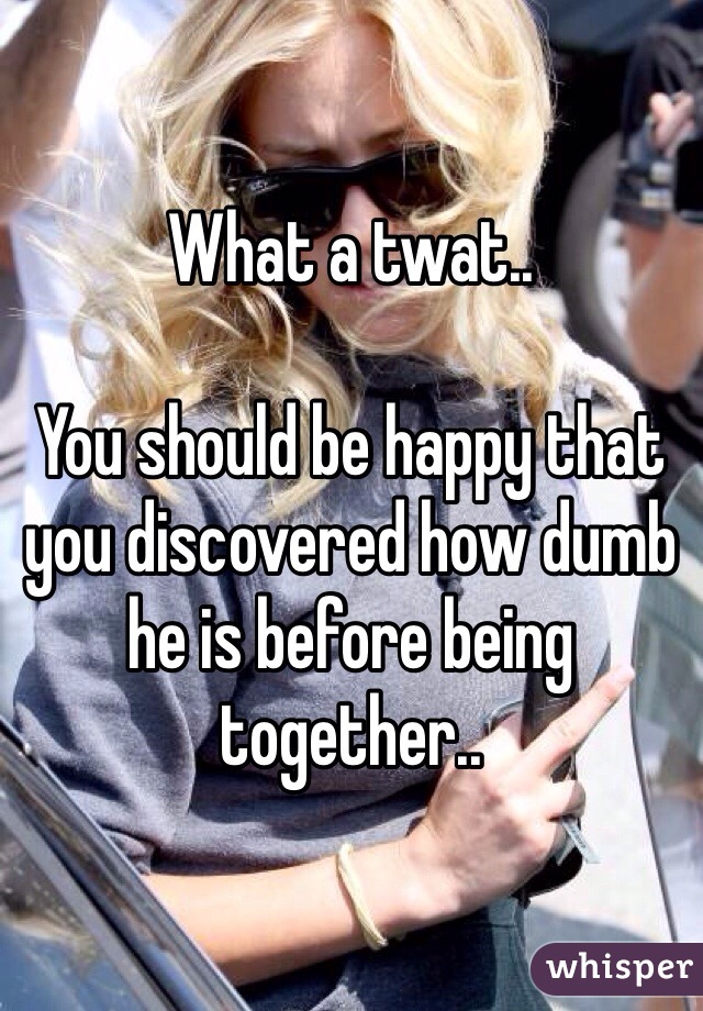 What a twat.. 

You should be happy that you discovered how dumb he is before being together.. 