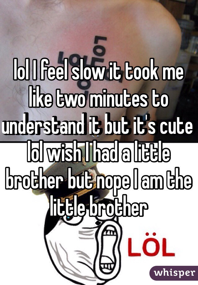 lol I feel slow it took me like two minutes to understand it but it's cute lol wish I had a little brother but nope I am the little brother 
