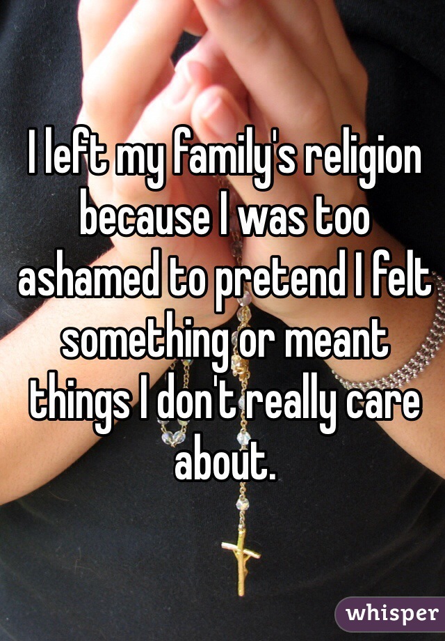 I left my family's religion because I was too ashamed to pretend I felt something or meant things I don't really care about.