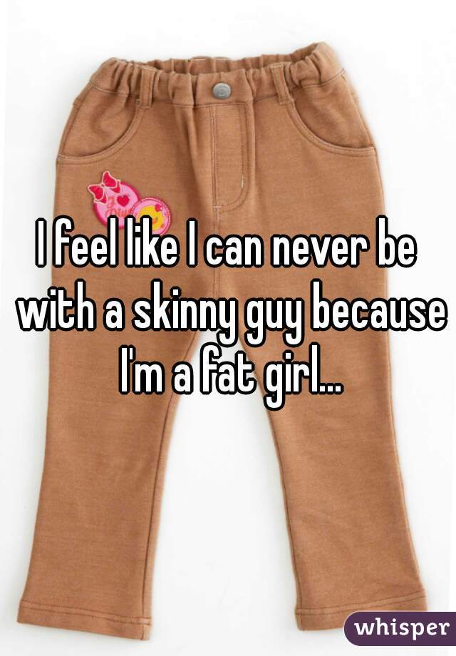 I feel like I can never be with a skinny guy because I'm a fat girl...