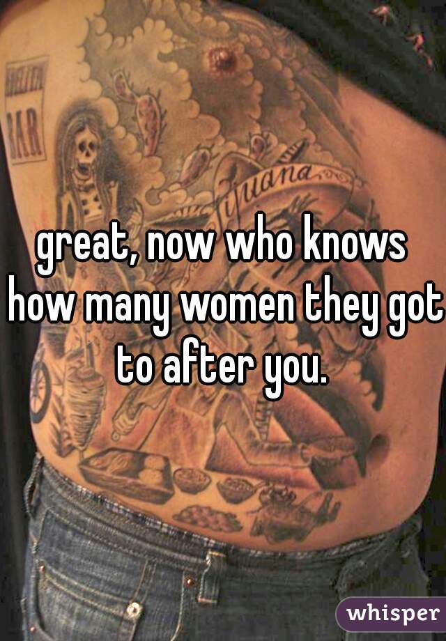 great, now who knows how many women they got to after you. 