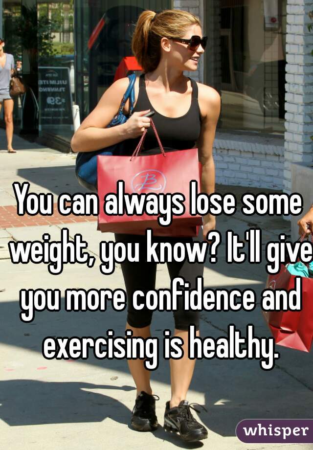 You can always lose some weight, you know? It'll give you more confidence and exercising is healthy.