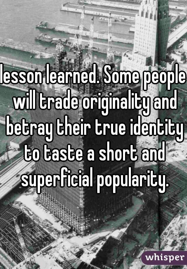 lesson learned. Some people will trade originality and betray their true identity to taste a short and superficial popularity.