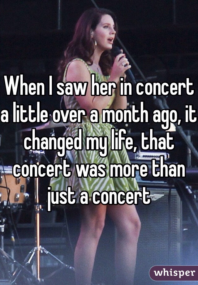 When I saw her in concert a little over a month ago, it changed my life, that concert was more than just a concert