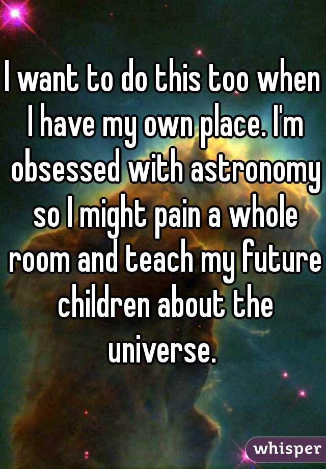 I want to do this too when I have my own place. I'm obsessed with astronomy so I might pain a whole room and teach my future children about the universe. 